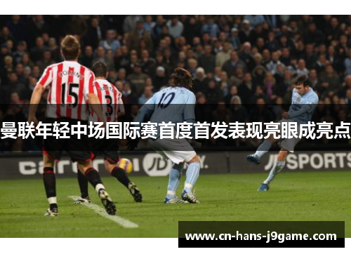 曼联年轻中场国际赛首度首发表现亮眼成亮点