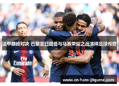 法甲巅峰对决 巴黎圣日耳曼与马赛荣耀之战演绎足球传奇 法甲巅峰对决 巴黎圣日耳曼与马赛荣耀之战演绎足球传奇