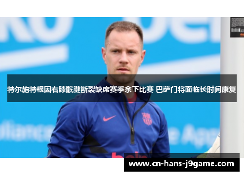 特尔施特根因右膝髌腱断裂缺席赛季余下比赛 巴萨门将面临长时间康复 特尔施特根因右膝髌腱断裂缺席赛季余下比赛 巴萨门将面临长时间康复