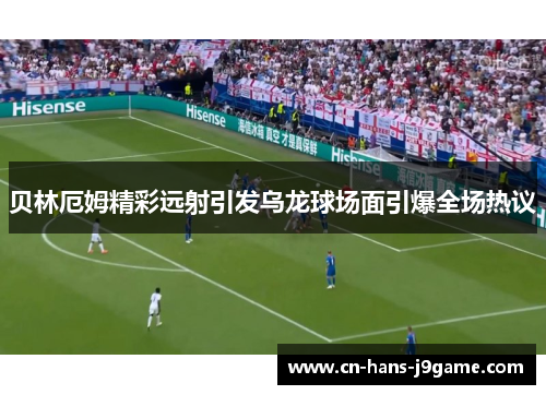 贝林厄姆精彩远射引发乌龙球场面引爆全场热议